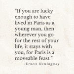 “If you are lucky enough to have lived in Paris as a young man, then wherever you go for the rest of your life, it stays with you, for Paris is a moveable feast.” ernest hemingway.