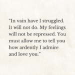 “In vain have I struggled. It will not do. My feelings will not be repressed. You must allow me to tell you how ardently I admire and love you.” pride and prejudice by jane austen.