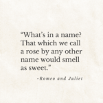 "What’s in a name? That which we call a rose by any other name would smell as sweet." Romeo and Juliet.