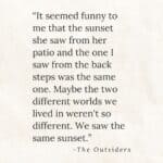 "“It seemed funny to me that the sunset she saw from her patio and the one I saw from the back steps was the same one. Maybe the two different worlds we lived in weren't so different. We saw the same sunset.” the outsiders by s.e. hinton.