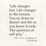 "Life changes fast. Life changes in the instant. You sit down to dinner and life as you know it ends. The question of self-pity." the year of magical thinking.