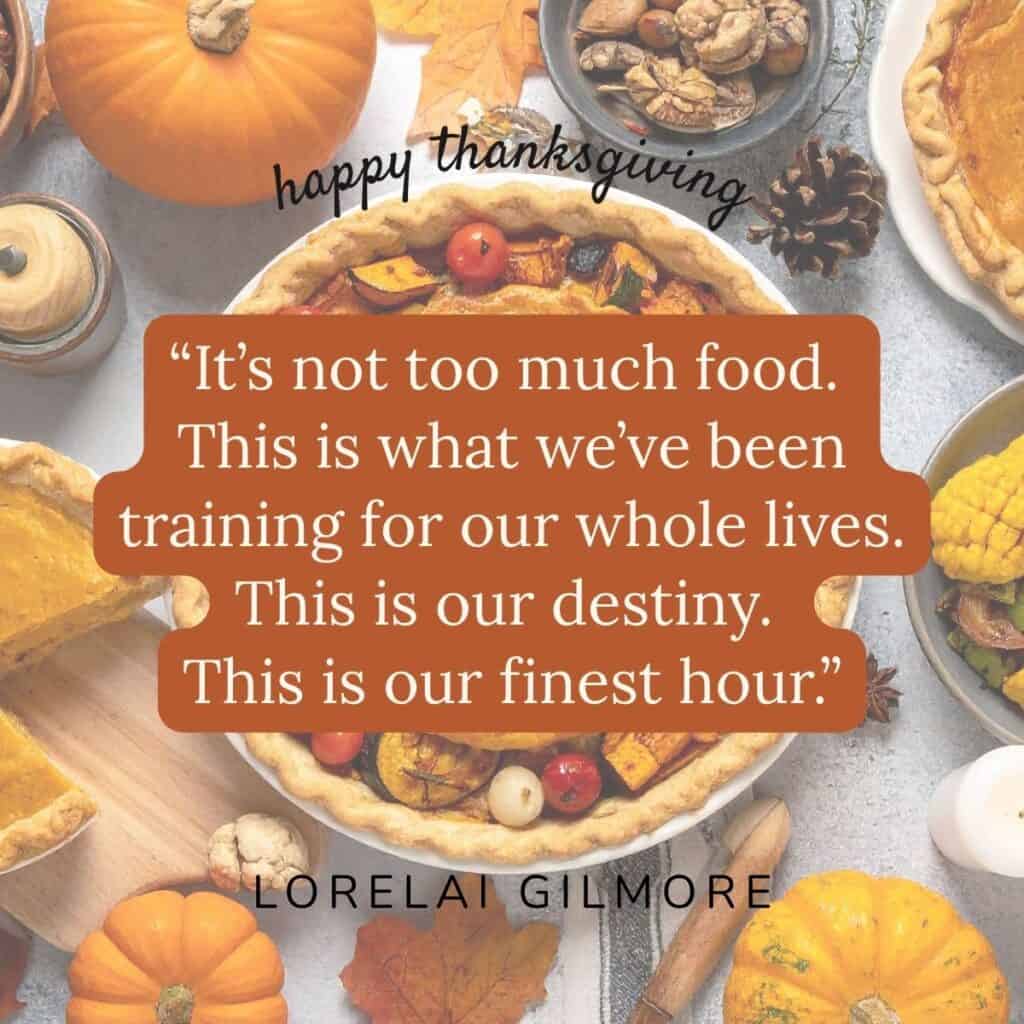 “It’s not too much food. This is what we’ve been training for our whole lives. This is our destiny. This is our finest hour.” Lorelai Gilmore.
